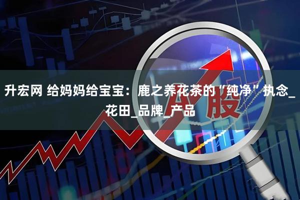 升宏网 给妈妈给宝宝：鹿之养花茶的“纯净”执念_花田_品牌_产品