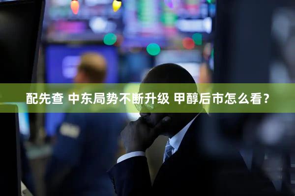 配先查 中东局势不断升级 甲醇后市怎么看？