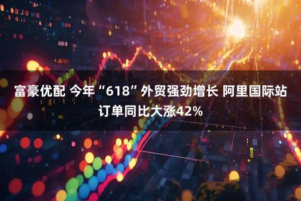 富豪优配 今年“618”外贸强劲增长 阿里国际站订单同比大涨42%