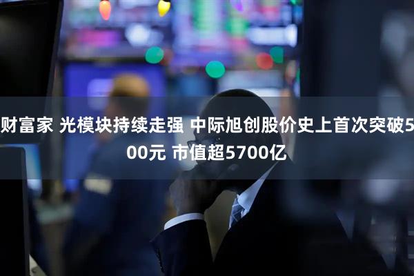 财富家 光模块持续走强 中际旭创股价史上首次突破500元 市值超5700亿