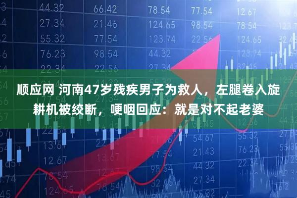 顺应网 河南47岁残疾男子为救人，左腿卷入旋耕机被绞断，哽咽回应：就是对不起老婆