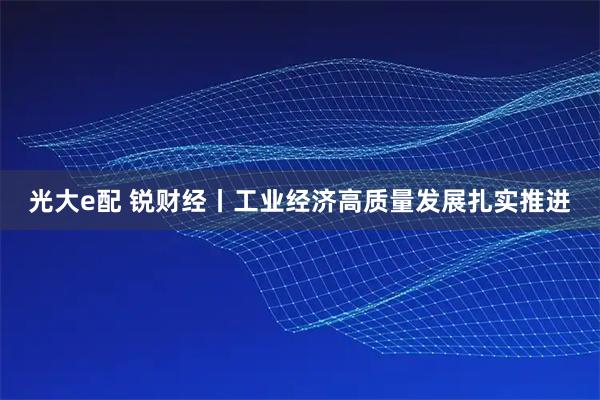 光大e配 锐财经丨工业经济高质量发展扎实推进