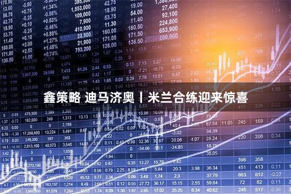 鑫策略 迪马济奥丨米兰合练迎来惊喜