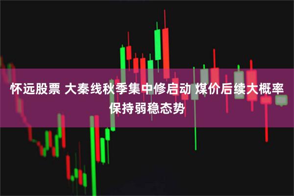 怀远股票 大秦线秋季集中修启动 煤价后续大概率保持弱稳态势