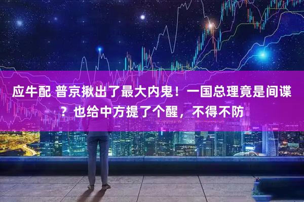 应牛配 普京揪出了最大内鬼！一国总理竟是间谍？也给中方提了个醒，不得不防