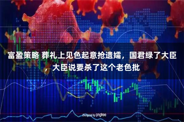 富盈策略 葬礼上见色起意抢遗孀，国君绿了大臣，大臣说要杀了这个老色批