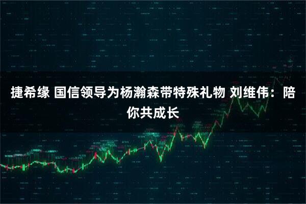 捷希缘 国信领导为杨瀚森带特殊礼物 刘维伟:陪你共成长