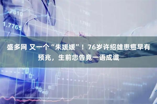 盛多网 又一个“朱媛媛”！76岁许绍雄患癌早有预兆，生前忠告竟一语成谶