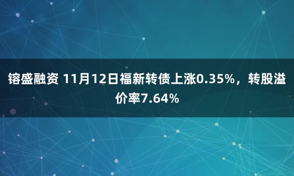 镕盛融资 11月12日福新转债上涨0.35%，转股溢价率7.64%