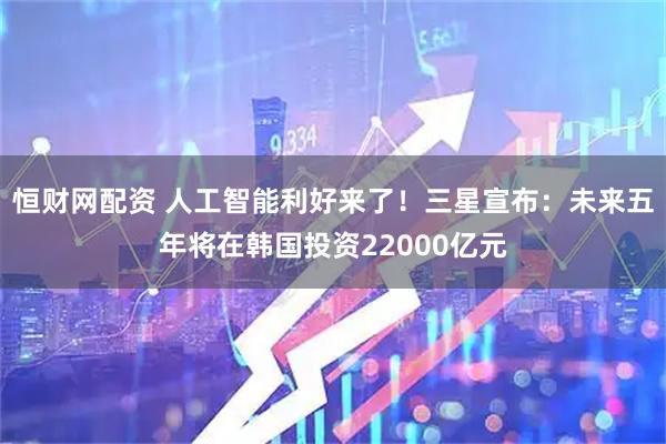 恒财网配资 人工智能利好来了！三星宣布：未来五年将在韩国投资22000亿元