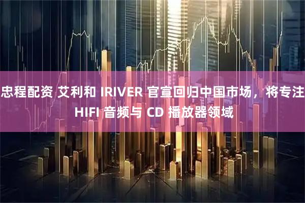忠程配资 艾利和 IRIVER 官宣回归中国市场,将专注 HIFI 音频与 CD 播放器领域