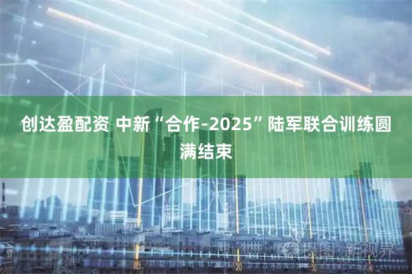 创达盈配资 中新“合作-2025”陆军联合训练圆满结束