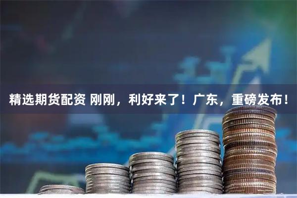 精选期货配资 刚刚，利好来了！广东，重磅发布！