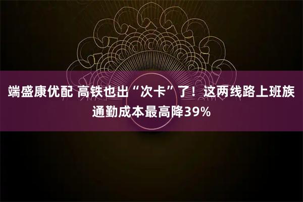 端盛康优配 高铁也出“次卡”了！这两线路上班族通勤成本最高降39%