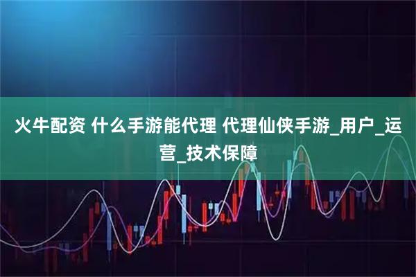 火牛配资 什么手游能代理 代理仙侠手游_用户_运营_技术保障