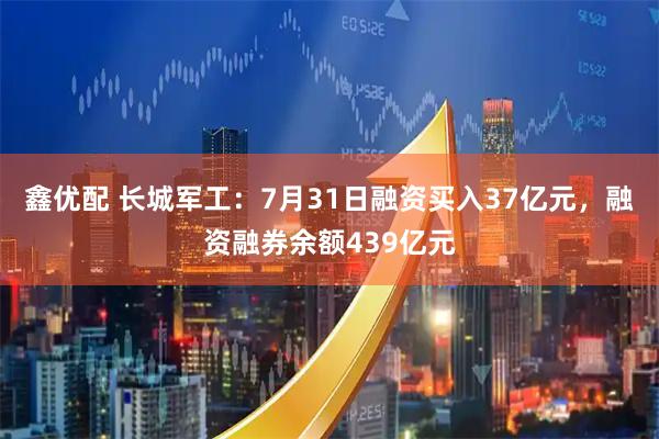 鑫优配 长城军工：7月31日融资买入37亿元，融资融券余额439亿元