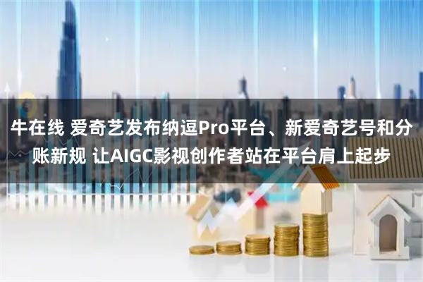 牛在线 爱奇艺发布纳逗Pro平台、新爱奇艺号和分账新规 让AIGC影视创作者站在平台肩上起步
